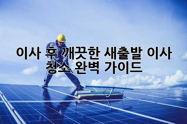 이사 후, 깨끗한 새출발! 이사 청소 완벽 가이드